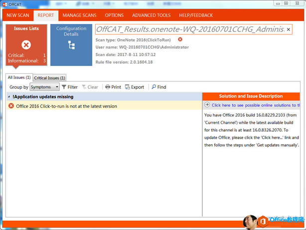 Ӌ(j)C(j)˿x: NEW SCAN REPORT Issues Lists Critical: Informational: MANAGE SCANS OPTIONS ADVANCED TOOLS HELP/FEEDBACK 0 C,  Resu / 0 / 7e / 70 һ 0 һ 20  60 /  CCHG  77 Configuration Details Scan type: OneNote 2016(ClickToRun) user name: WQ-20160701CCHG\Administrator Scan date: 2017 һ 8 һ 11 10  57  12 Rule file version: 2  0  150  18 All Issues  1  Critical Issues  1  Clear  Print Groupby Symptoms Y Filter  !Application updates missing Office 2015 Click-to run is not at the latest version Export p Find Solution and Issue Description  0  Click here to see possible online solutions to ti You have Office 2015 build 1 & 0  8229  103 (from  urrent Channel) while the latest available build for this channel is at least 1 & 0  8325 07 ס To update Office, please click the  lick herem' link and then follow the steps under 'Get updates manually'. 